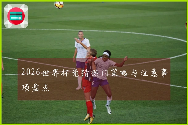 2026世界杯竞猜热门策略与注意事项盘点