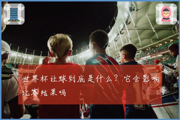 世界杯让球到底是什么？它会影响比赛结果吗