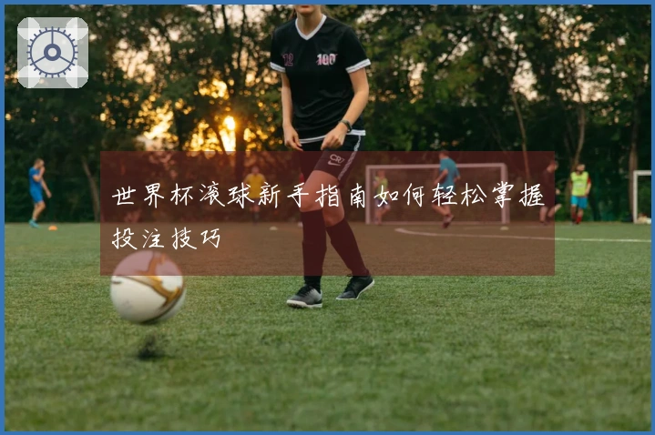 世界杯滚球新手指南如何轻松掌握投注技巧