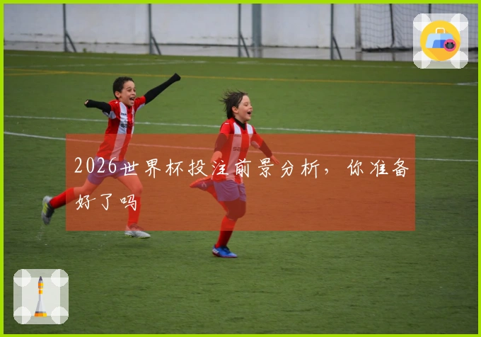 2026世界杯投注前景分析，你准备好了吗